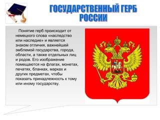 Понятие герб происходит от
немецкого слова «наследство
или наследие» и является
знаком отличия, важнейшей
эмблемой государства, города,
области, а также отдельных лиц
и родов. Его изображение
помещаются на флагах, монетах,
печатях, бланках, марках и
других предметах, чтобы
показать принадлежность к тому
или иному государству.
 