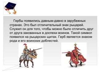 Гербы появились давным-давно в зарубежных
странах. Это был отличительный знак рыцарей.
Служил он для того, чтобы можно было отличить друг
от друга закованных в доспехи воинов. Такой символ
появился на рыцарских щитах. Герб является знаком
рода и его воинских доблестей.
 
