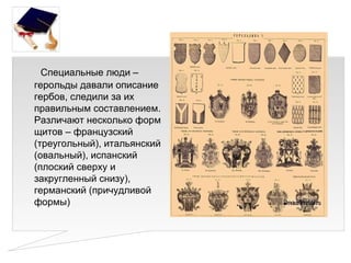Специальные люди –
герольды давали описание
гербов, следили за их
правильным составлением.
Различают несколько форм
щитов – французский
(треугольный), итальянский
(овальный), испанский
(плоский сверху и
закругленный снизу),
германский (причудливой
формы)
 