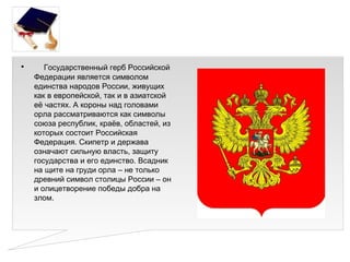 •      Государственный герб Российской
    Федерации является символом
    единства народов России, живущих
    как в европейской, так и в азиатской
    её частях. А короны над головами
    орла рассматриваются как символы
    союза республик, краёв, областей, из
    которых состоит Российская
    Федерация. Скипетр и держава
    означают сильную власть, защиту
    государства и его единство. Всадник
    на щите на груди орла – не только
    древний символ столицы России – он
    и олицетворение победы добра на
    злом.
 