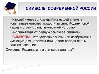 СИМВОЛЫ СОВРЕМЕННОЙ РОССИИ

    Каждый человек, живущий на нашей планете,
  испытывает чувство гордости за свою Родину, свой
  народ и страну, свою землю и её историю.
    А олицетворяют родную землю её символы.
    СИМВОЛЫ – это условные знаки или изображения,
  имеющие для человека или целого народа очень
  важное значение.
Символы Родины, а что это такое для нас?
 