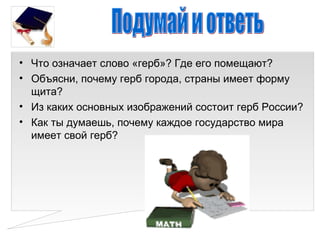 • Что означает слово «герб»? Где его помещают?
• Объясни, почему герб города, страны имеет форму
  щита?
• Из каких основных изображений состоит герб России?
• Как ты думаешь, почему каждое государство мира
  имеет свой герб?
 