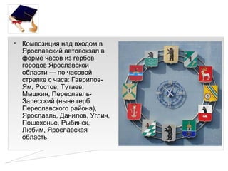 • Композиция над входом в
  Ярославский автовокзал в
  форме часов из гербов
  городов Ярославской
  области — по часовой
  стрелке с часа: Гаврилов-
  Ям, Ростов, Тутаев,
  Мышкин, Переславль-
  Залесский (ныне герб
  Переславского района),
  Ярославль, Данилов, Углич,
  Пошехонье, Рыбинск,
  Любим, Ярославская
  область.
 