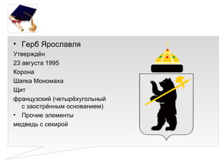 • Герб Ярославля
Утверждён
23 августа 1995
Корона
Шапка Мономаха
Щит
французский (четырёхугольный
   с заострённым основанием)
• Прочие элементы
медведь с секирой
 