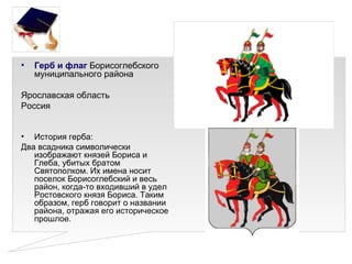 •   Герб и флаг Борисоглебского
    муниципального района

Ярославская область
Россия


• История герба:
Два всадника символически
   изображают князей Бориса и
   Глеба, убитых братом
   Святополком. Их имена носит
   поселок Борисоглебский и весь
   район, когда-то входивший в удел
   Ростовского князя Бориса. Таким
   образом, герб говорит о названии
   района, отражая его историческое
   прошлое.
 