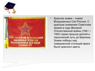 •   Красное знамя – знамя
    Вооруженных Сил России. С
    красным знаменем Советская
    Армия в годы Великой
    Отечественной войны (1941 –
    1945 годов) прошла долгий и
    героический путь до Берлина.
    Знамя победы над
    поверженной столицей врага
    было красного цвета.
 