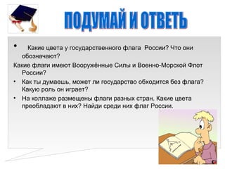 •   Какие цвета у государственного флага России? Что они
  обозначают?
Какие флаги имеют Вооружённые Силы и Военно-Морской Флот
  России?
• Как ты думаешь, может ли государство обходится без флага?
  Какую роль он играет?
• На коллаже размещены флаги разных стран. Какие цвета
  преобладают в них? Найди среди них флаг России.
 