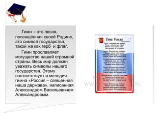 Гимн – это песня,
посвящённая своей Родине,
это символ государства,
такой же как герб и флаг.
   Гимн прославляет
могущество нашей огромной
страны. Весь мир должен
уважать символы нашего
государства. Этому
соответствует и мелодия
гимна «Россия – священная
наша держава», написанная
Александром Васильевичем
Александровым.
 
