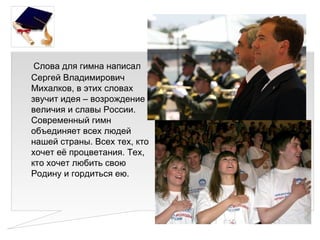 Слова для гимна написал
Сергей Владимирович
Михалков, в этих словах
звучит идея – возрождение
величия и славы России.
Современный гимн
объединяет всех людей
нашей страны. Всех тех, кто
хочет её процветания. Тех,
кто хочет любить свою
Родину и гордиться ею.
 