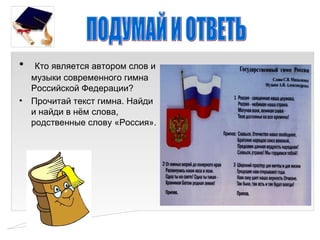 •  Кто является автором слов и
  музыки современного гимна
  Российской Федерации?
• Прочитай текст гимна. Найди
  и найди в нём слова,
  родственные слову «Россия».
 