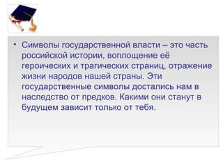• Символы государственной власти – это часть
  российской истории, воплощение её
  героических и трагических страниц, отражение
  жизни народов нашей страны. Эти
  государственные символы достались нам в
  наследство от предков. Какими они станут в
  будущем зависит только от тебя.
 