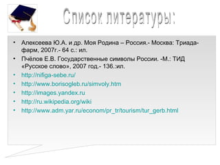 • Алексеева Ю.А. и др. Моя Родина – Россия.- Москва: Триада-
  фарм, 2007г.- 64 с.: ил.
• Пчёлов Е.В. Государственные символы России. -М.: ТИД
  «Русское слово», 2007 год.- 136.:ил.
• http://nifiga-sebe.ru/
• http://www.borisogleb.ru/simvoly.htm
• http://images.yandex.ru
• http://ru.wikipedia.org/wiki
• http://www.adm.yar.ru/econom/pr_tr/tourism/tur_gerb.html
 