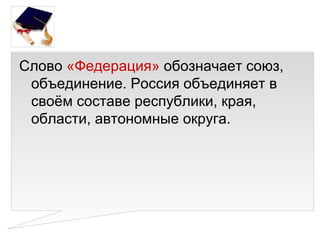 Слово «Федерация» обозначает союз,
 объединение. Россия объединяет в
 своём составе республики, края,
 области, автономные округа.
 