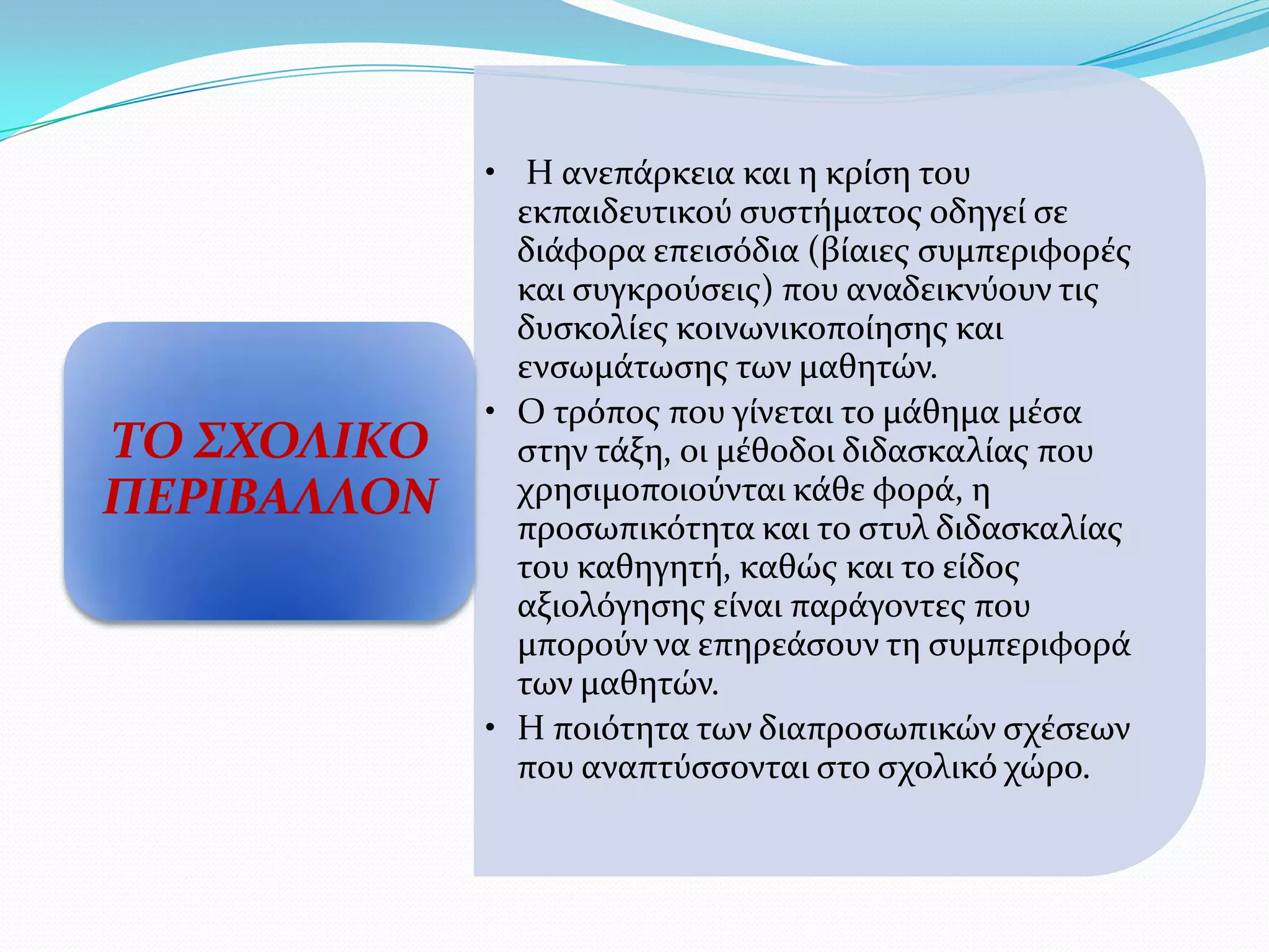 • Η ανεπϊρκεια και η κρύςη του
               εκπαιδευτικού ςυςτόματοσ οδηγεύ ςε
               διϊφορα επειςόδια (βύαιεσ ςυμπεριφορϋσ
               και ςυγκρούςεισ) που αναδεικνύουν τισ
               δυςκολύεσ κοινωνικοπούηςησ και
               ενςωμϊτωςησ των μαθητών.
             • Ο τρόποσ που γύνεται το μϊθημα μϋςα
ΣΟ ΢ΧΟΛΙΚΟ     ςτην τϊξη, οι μϋθοδοι διδαςκαλύασ που
ΠΕΡΙΒΑΛΛΟΝ     χρηςιμοποιούνται κϊθε φορϊ, η
               προςωπικότητα και το ςτυλ διδαςκαλύασ
               του καθηγητό, καθώσ και το εύδοσ
               αξιολόγηςησ εύναι παρϊγοντεσ που
               μπορούν να επηρεϊςουν τη ςυμπεριφορϊ
               των μαθητών.
             • Η ποιότητα των διαπροςωπικών ςχϋςεων
               που αναπτύςςονται ςτο ςχολικό χώρο.
 