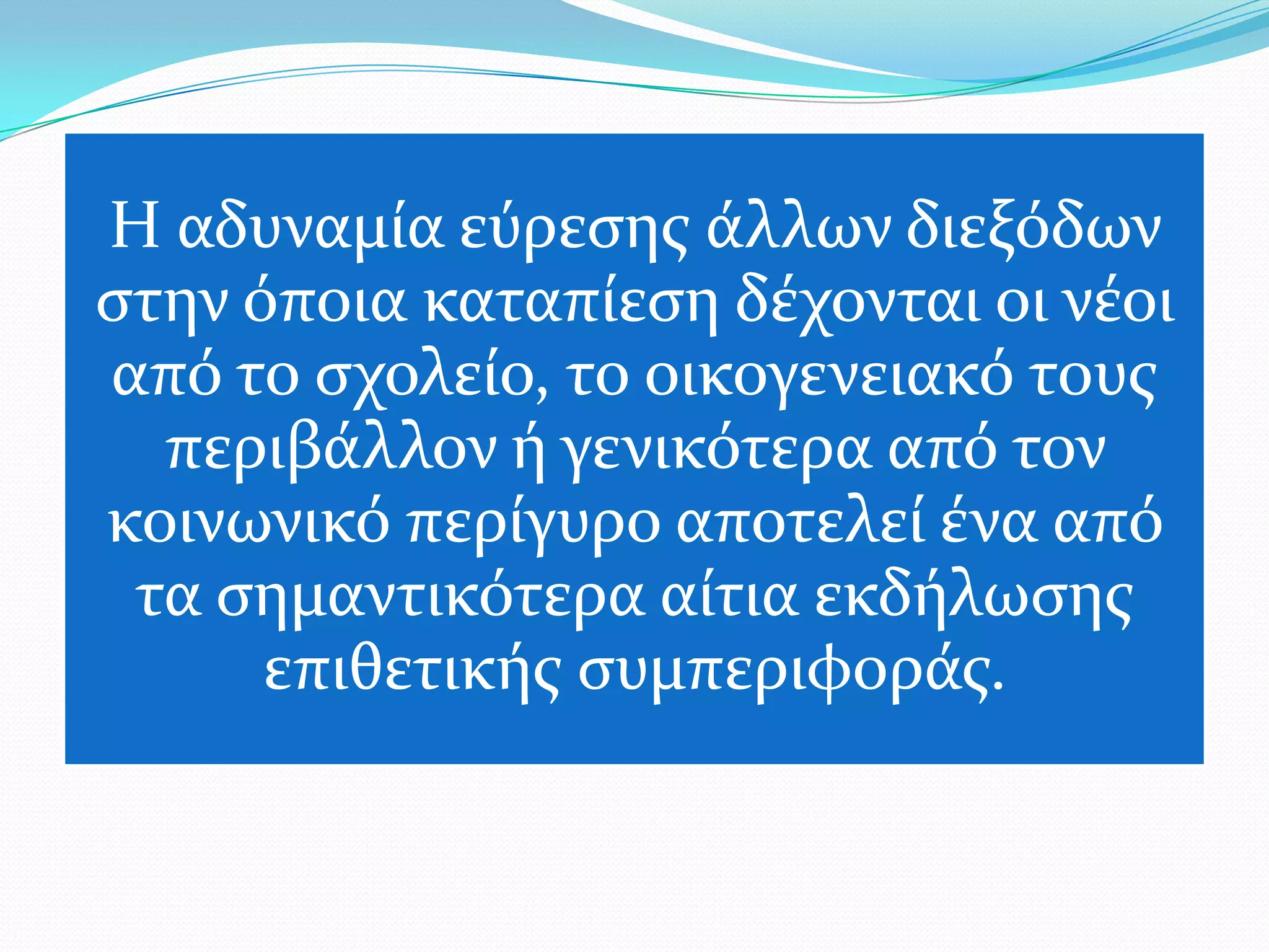 Η αδυναμύα εύρεςησ ϊλλων διεξόδων
ςτην όποια καταπύεςη δϋχονται οι νϋοι
από το ςχολεύο, το οικογενειακό τουσ
  περιβϊλλον ό γενικότερα από τον
κοινωνικό περύγυρο αποτελεύ ϋνα από
 τα ςημαντικότερα αύτια εκδόλωςησ
      επιθετικόσ ςυμπεριφορϊσ.
 