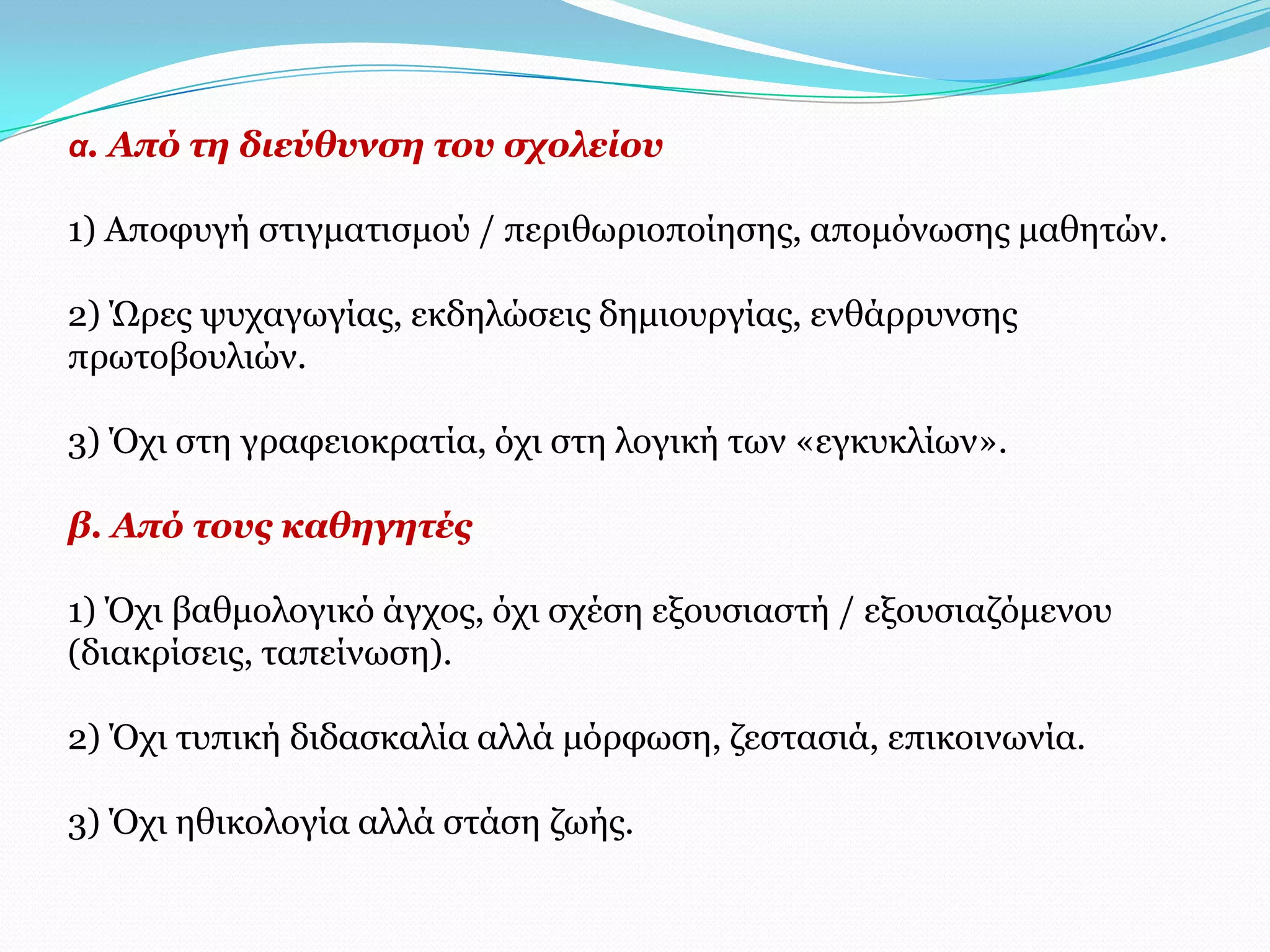 α. Από ηε δηεύζπλζε ηνπ ζρνιείνπ

1) Απνθπγή ζηηγκαηηζκνύ / πεξηζσξηνπνίεζεο, απνκόλσζεο καζεηώλ.

2) Ώξεο ςπραγσγίαο, εθδειώζεηο δεκηνπξγίαο, ελζάξξπλζεο
πξσηνβνπιηώλ.

3) Όρη ζηε γξαθεηνθξαηία, όρη ζηε ινγηθή ησλ «εγθπθιίσλ».

β. Από ηνπο θαζεγεηέο

1) Όρη βαζκνινγηθό άγρνο, όρη ζρέζε εμνπζηαζηή / εμνπζηαδόκελνπ
(δηαθξίζεηο, ηαπείλσζε).

2) Όρη ηππηθή δηδαζθαιία αιιά κόξθσζε, δεζηαζηά, επηθνηλσλία.

3) Όρη εζηθνινγία αιιά ζηάζε δσήο.
 