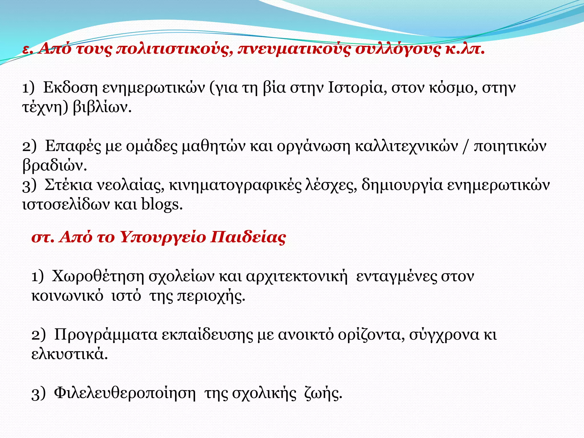 ε. Από ηνπο πνιηηηζηηθνύο, πλεπκαηηθνύο ζπιιόγνπο θ.ιπ.

1) Δθδνζε ελεκεξσηηθώλ (γηα ηε βία ζηελ Ιζηνξία, ζηνλ θόζκν, ζηελ
ηέρλε) βηβιίσλ.

2) Δπαθέο κε νκάδεο καζεηώλ θαη νξγάλσζε θαιιηηερληθώλ / πνηεηηθώλ
βξαδηώλ.
3) Σηέθηα λενιαίαο, θηλεκαηνγξαθηθέο ιέζρεο, δεκηνπξγία ελεκεξσηηθώλ
ηζηνζειίδσλ θαη blogs.

 ζη. Από ην Τπνπξγείν Παηδείαο

 1) Φσξνζέηεζε ζρνιείσλ θαη αξρηηεθηνληθή εληαγκέλεο ζηνλ
 θνηλσληθό ηζηό ηεο πεξηνρήο.

 2) Πξνγξάκκαηα εθπαίδεπζεο κε αλνηθηό νξίδνληα, ζύγρξνλα θη
 ειθπζηηθά.

 3) Φηιειεπζεξνπνίεζε ηεο ζρνιηθήο δσήο.
 
