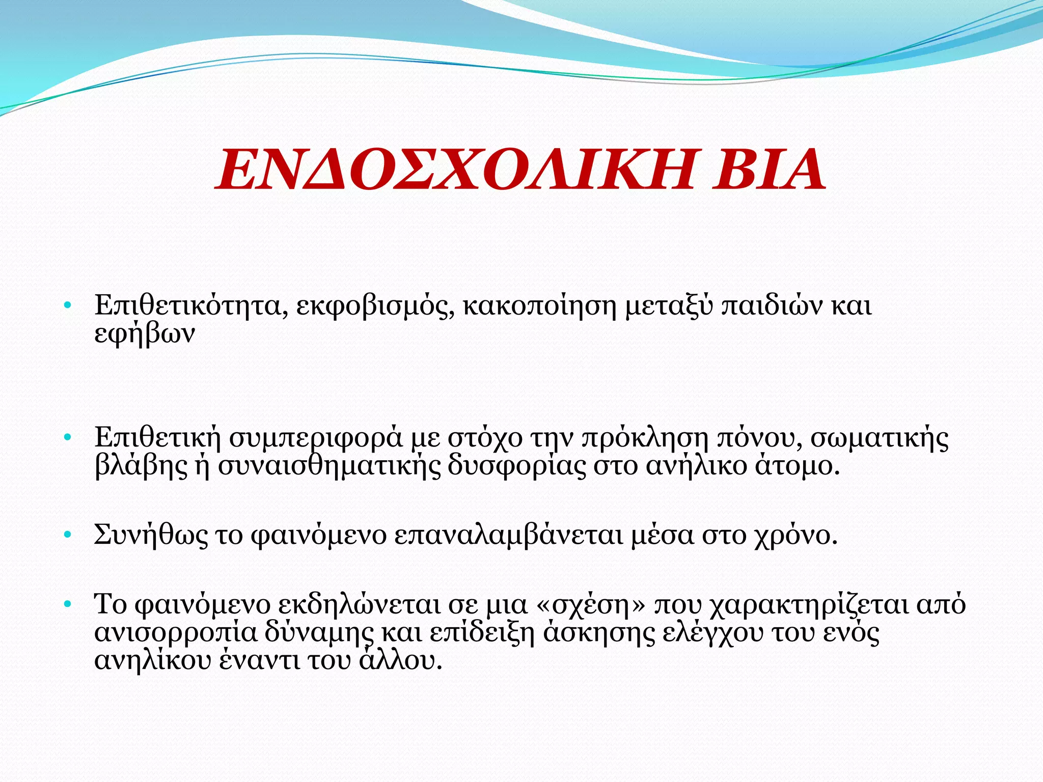 ΔΛΓΟ΢ΥΟΙΗΘΖ ΒΗΑ

• Δπηζεηηθόηεηα, εθθνβηζκόο, θαθνπνίεζε κεηαμύ παηδηώλ θαη
  εθήβσλ


• Δπηζεηηθή ζπκπεξηθνξά κε ζηόρν ηελ πξόθιεζε πόλνπ, ζσκαηηθήο
  βιάβεο ή ζπλαηζζεκαηηθήο δπζθνξίαο ζην αλήιηθν άηνκν.

• Σπλήζσο ην θαηλόκελν επαλαιακβάλεηαη κέζα ζην ρξόλν.

• Τν θαηλόκελν εθδειώλεηαη ζε κηα «ζρέζε» πνπ ραξαθηεξίδεηαη από
  αληζνξξνπία δύλακεο θαη επίδεημε άζθεζεο ειέγρνπ ηνπ ελόο
  αλειίθνπ έλαληη ηνπ άιινπ.
 