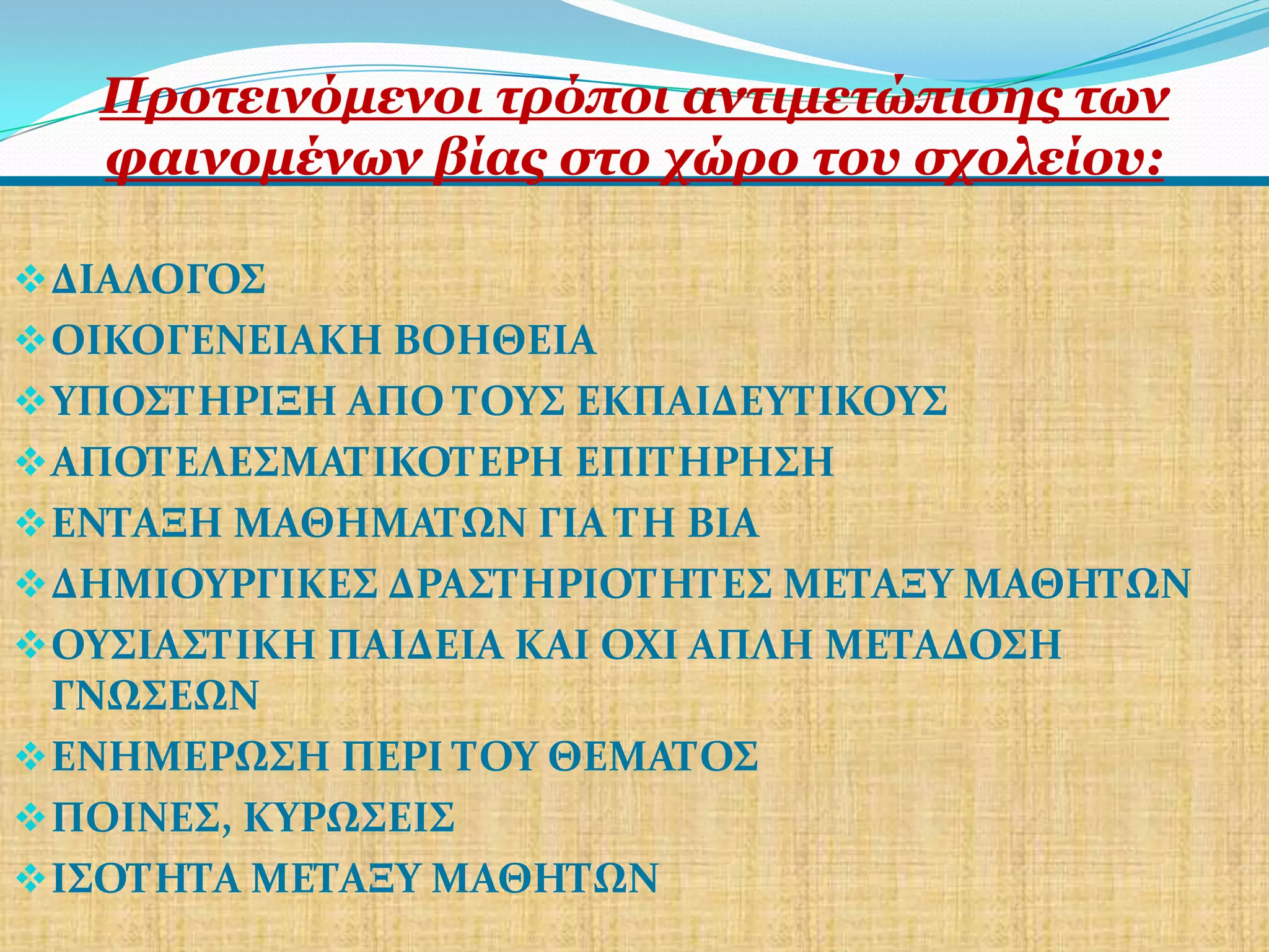 Πξνηεηλόκελνη ηξόπνη αληηκεηώπηζεο ησλ
   θαηλνκέλσλ βίαο ζην ρώξν ηνπ ζρνιείνπ:

 ΔΙΑΛΟΓΟ΢
 ΟΙΚΟΓΕΝΕΙΑΚΗ ΒΟΗΘΕΙΑ
 ΤΠΟ΢ΣΗΡΙΞΗ ΑΠΟ ΣΟΤ΢ ΕΚΠΑΙΔΕΤΣΙΚΟΤ΢
 ΑΠΟΣΕΛΕ΢ΜΑΣΙΚΟΣΕΡΗ ΕΠΙΣΗΡΗ΢Η
 ΕΝΣΑΞΗ ΜΑΘΗΜΑΣΩΝ ΓΙΑ ΣΗ ΒΙΑ
 ΔΗΜΙΟΤΡΓΙΚΕ΢ ΔΡΑ΢ΣΗΡΙΟΣΗΣΕ΢ ΜΕΣΑΞΤ ΜΑΘΗΣΩΝ
 ΟΤ΢ΙΑ΢ΣΙΚΗ ΠΑΙΔΕΙΑ ΚΑΙ ΟΧΙ ΑΠΛΗ ΜΕΣΑΔΟ΢Η
  ΓΝΩ΢ΕΩΝ
 ΕΝΗΜΕΡΩ΢Η ΠΕΡΙ ΣΟΤ ΘΕΜΑΣΟ΢
 ΠΟΙΝΕ΢, ΚΤΡΩ΢ΕΙ΢
 Ι΢ΟΣΗΣΑ ΜΕΣΑΞΤ ΜΑΘΗΣΩΝ
 