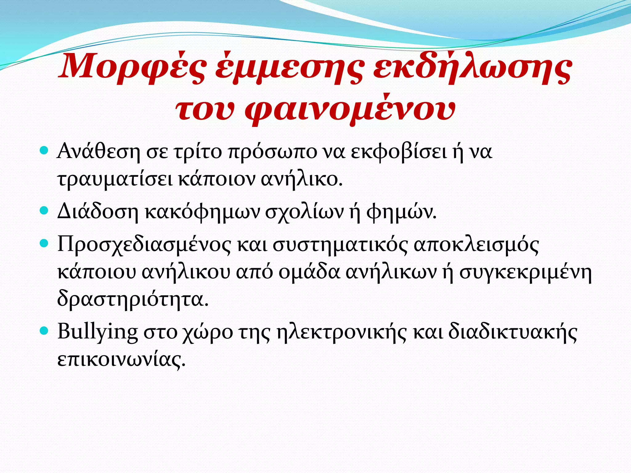Κνξθέο έκκεζεο εθδήισζεο
      ηνπ θαηλνκέλνπ
 Ανϊθεςη ςε τρύτο πρόςωπο να εκφοβύςει ό να
  τραυματύςει κϊποιον ανόλικο.
 Διϊδοςη κακόφημων ςχολύων ό φημών.
 Προςχεδιαςμϋνοσ και ςυςτηματικόσ αποκλειςμόσ
  κϊποιου ανόλικου από ομϊδα ανόλικων ό ςυγκεκριμϋνη
  δραςτηριότητα.
 Bullying ςτο χώρο τησ ηλεκτρονικόσ και διαδικτυακόσ
  επικοινωνύασ.
 