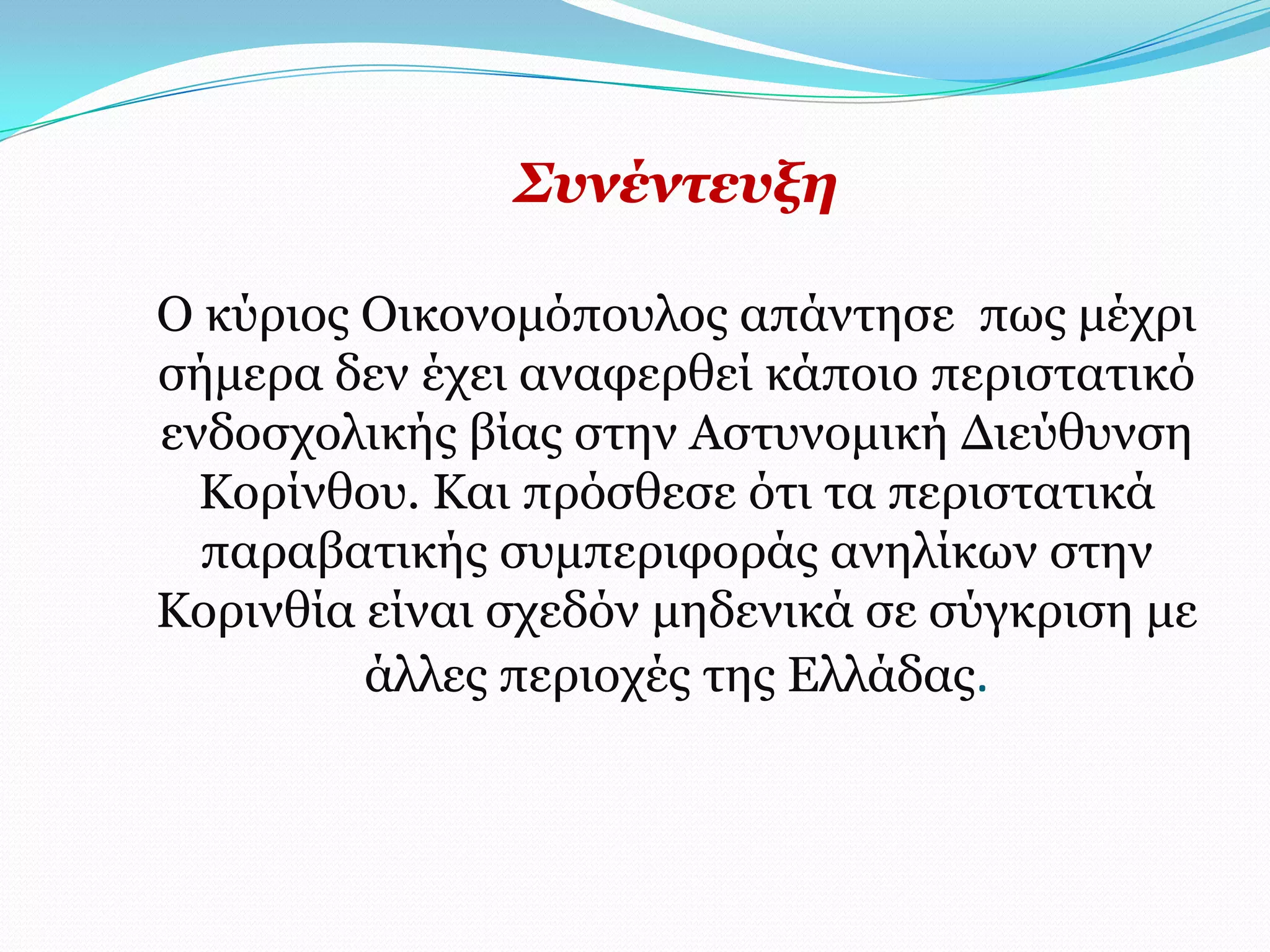 ΢πλέληεπμε

Ο θύξηνο Οηθνλνκόπνπινο απάληεζε πσο κέρξη
ζήκεξα δελ έρεη αλαθεξζεί θάπνην πεξηζηαηηθό
ελδνζρνιηθήο βίαο ζηελ Αζηπλνκηθή Γηεύζπλζε
  Κνξίλζνπ. Καη πξόζζεζε όηη ηα πεξηζηαηηθά
  παξαβαηηθήο ζπκπεξηθνξάο αλειίθσλ ζηελ
Κνξηλζία είλαη ζρεδόλ κεδεληθά ζε ζύγθξηζε κε
         άιιεο πεξηνρέο ηεο Διιάδαο.
 