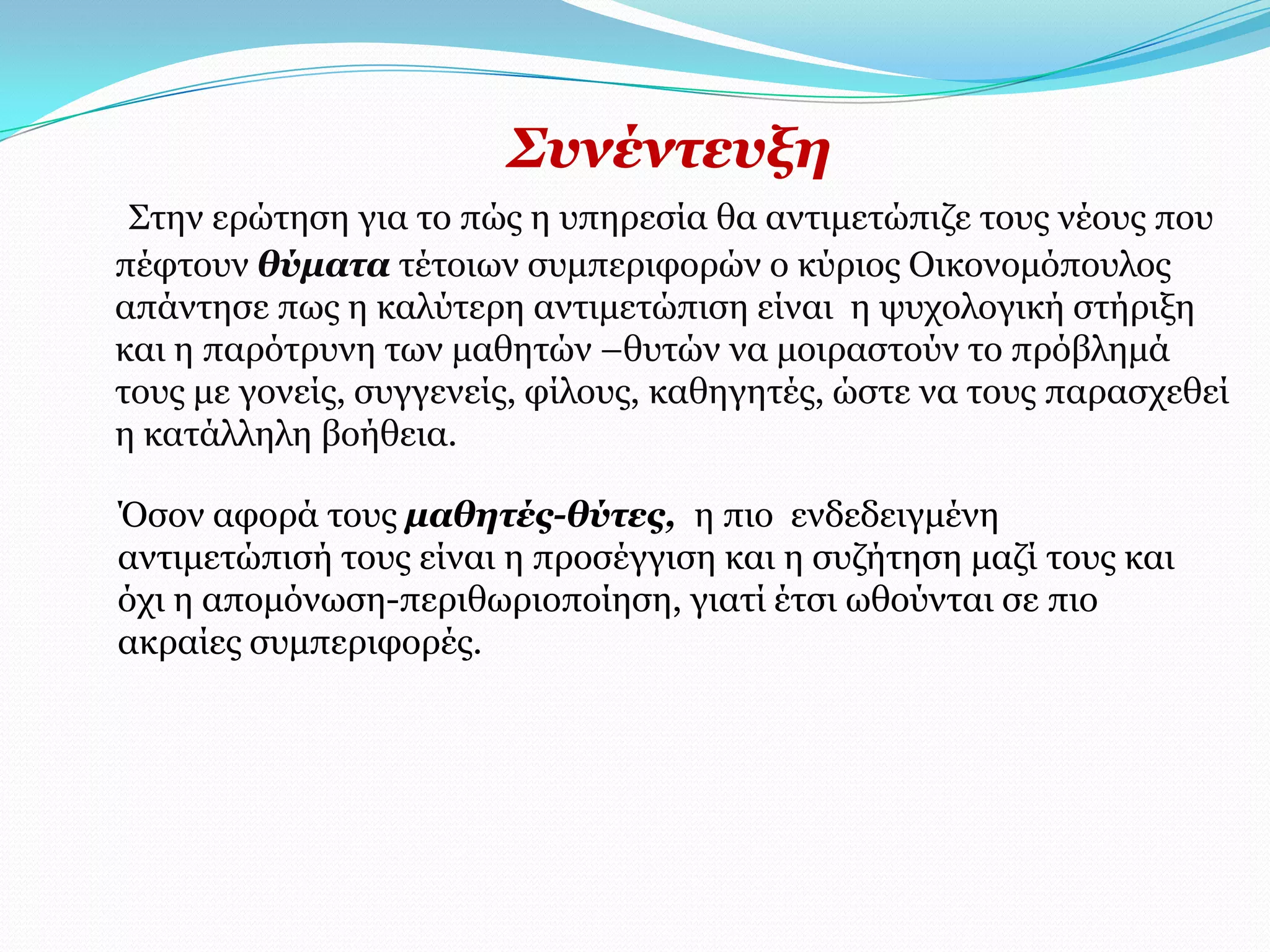 ΢πλέληεπμε
 Σηελ εξώηεζε γηα ην πώο ε ππεξεζία ζα αληηκεηώπηδε ηνπο λένπο πνπ
πέθηνπλ ζύκαηα ηέηνησλ ζπκπεξηθνξώλ ν θύξηνο Οηθνλνκόπνπινο
απάληεζε πσο ε θαιύηεξε αληηκεηώπηζε είλαη ε ςπρνινγηθή ζηήξημε
θαη ε παξόηξπλε ησλ καζεηώλ –ζπηώλ λα κνηξαζηνύλ ην πξόβιεκά
ηνπο κε γνλείο, ζπγγελείο, θίινπο, θαζεγεηέο, ώζηε λα ηνπο παξαζρεζεί
ε θαηάιιειε βνήζεηα.

Όζνλ αθνξά ηνπο καζεηέο-ζύηεο, ε πην ελδεδεηγκέλε
αληηκεηώπηζή ηνπο είλαη ε πξνζέγγηζε θαη ε ζπδήηεζε καδί ηνπο θαη
όρη ε απνκόλσζε-πεξηζσξηνπνίεζε, γηαηί έηζη σζνύληαη ζε πην
αθξαίεο ζπκπεξηθνξέο.
 