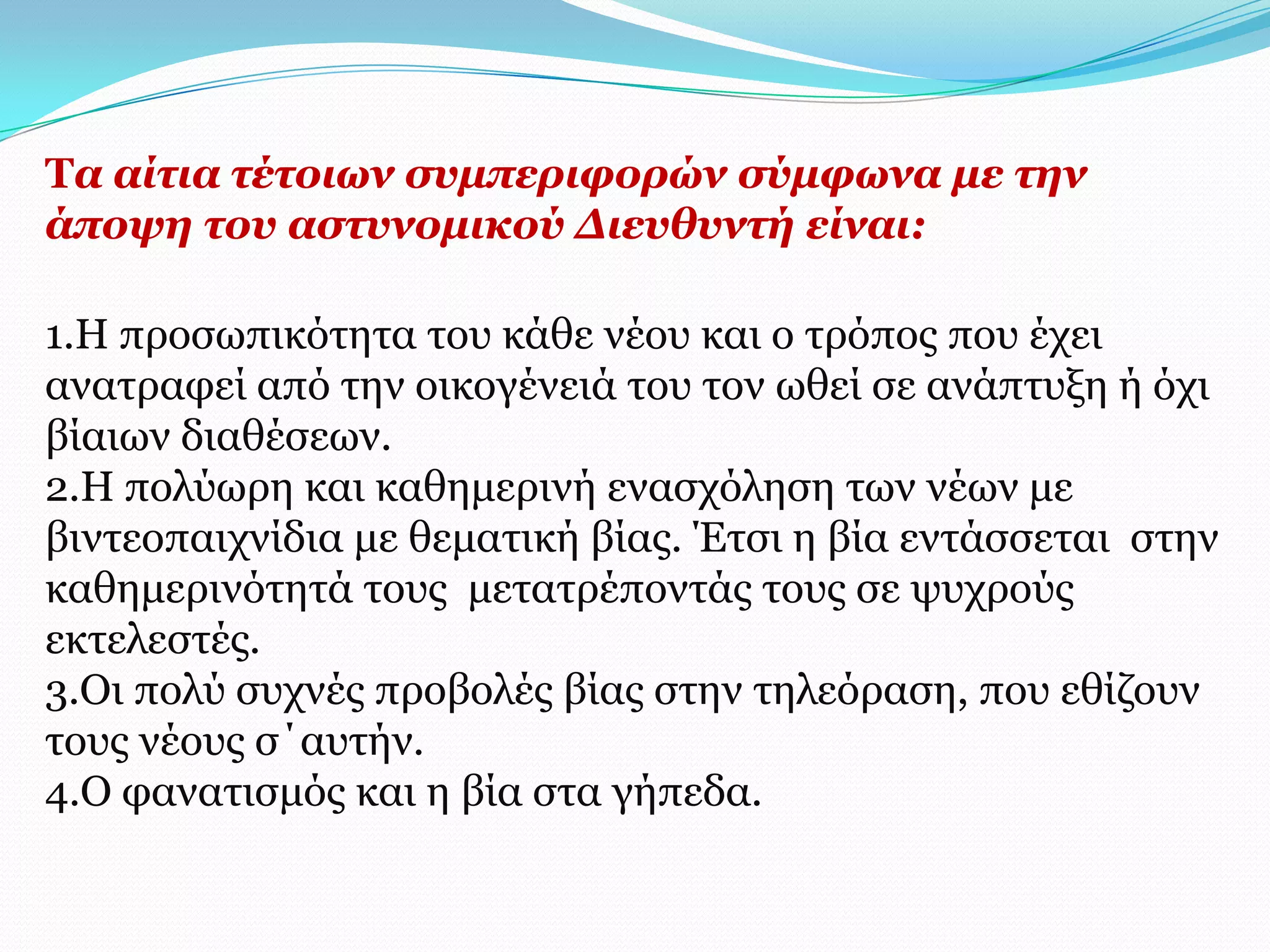 Σα αίηηα ηέηνησλ ζπκπεξηθνξώλ ζύκθσλα κε ηελ
άπνςε ηνπ αζηπλνκηθνύ Γηεπζπληή είλαη:

1.Η πξνζσπηθόηεηα ηνπ θάζε λένπ θαη ν ηξόπνο πνπ έρεη
αλαηξαθεί από ηελ νηθνγέλεηά ηνπ ηνλ σζεί ζε αλάπηπμε ή όρη
βίαησλ δηαζέζεσλ.
2.Η πνιύσξε θαη θαζεκεξηλή ελαζρόιεζε ησλ λέσλ κε
βηληενπαηρλίδηα κε ζεκαηηθή βίαο. Έηζη ε βία εληάζζεηαη ζηελ
θαζεκεξηλόηεηά ηνπο κεηαηξέπνληάο ηνπο ζε ςπρξνύο
εθηειεζηέο.
3.Οη πνιύ ζπρλέο πξνβνιέο βίαο ζηελ ηειεόξαζε, πνπ εζίδνπλ
ηνπο λένπο ζ΄απηήλ.
4.Ο θαλαηηζκόο θαη ε βία ζηα γήπεδα.
 
