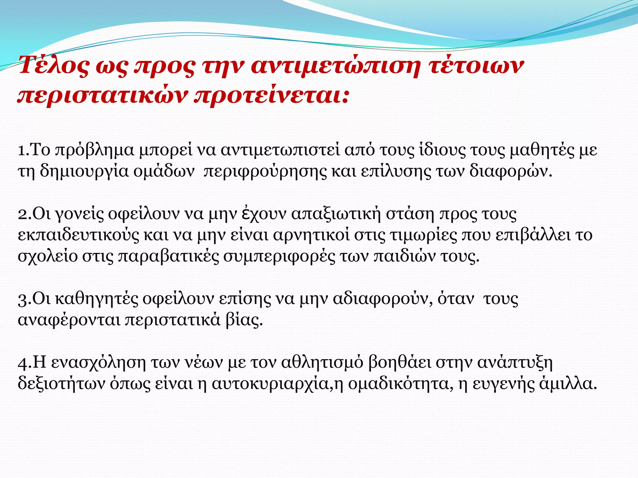 Σέινο σο πξνο ηελ αληηκεηώπηζε ηέηνησλ
πεξηζηαηηθώλ πξνηείλεηαη:

1.Τν πξόβιεκα κπνξεί λα αληηκεησπηζηεί από ηνπο ίδηνπο ηνπο καζεηέο κε
ηε δεκηνπξγία νκάδσλ πεξηθξνύξεζεο θαη επίιπζεο ησλ δηαθνξώλ.

2.Οη γνλείο νθείινπλ λα κελ ἐρνπλ απαμησηηθή ζηάζε πξνο ηνπο
εθπαηδεπηηθνύο θαη λα κελ είλαη αξλεηηθνί ζηηο ηηκσξίεο πνπ επηβάιιεη ην
ζρνιείν ζηηο παξαβαηηθέο ζπκπεξηθνξέο ησλ παηδηώλ ηνπο.

3.Οη θαζεγεηέο νθείινπλ επίζεο λα κελ αδηαθνξνύλ, όηαλ ηνπο
αλαθέξνληαη πεξηζηαηηθά βίαο.

4.Η ελαζρόιεζε ησλ λέσλ κε ηνλ αζιεηηζκό βνεζάεη ζηελ αλάπηπμε
δεμηνηήησλ όπσο είλαη ε απηνθπξηαξρία,ε νκαδηθόηεηα, ε επγελήο άκηιια.
 