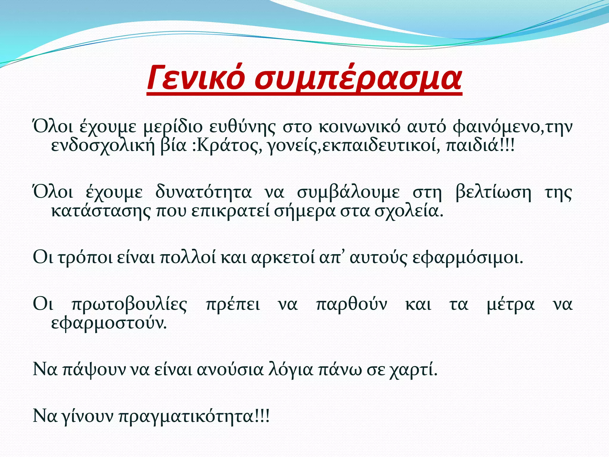 Γενικό ςυμπέραςμα
Όλοι ϋχουμε μερύδιο ευθύνησ ςτο κοινωνικό αυτό φαινόμενο,την
 ενδοςχολικό βύα :Κρϊτοσ, γονεύσ,εκπαιδευτικού, παιδιϊ!!!

Όλοι ϋχουμε δυνατότητα να ςυμβϊλουμε ςτη βελτύωςη τησ
 κατϊςταςησ που επικρατεύ ςόμερα ςτα ςχολεύα.

Οι τρόποι εύναι πολλού και αρκετού απ’ αυτούσ εφαρμόςιμοι.

Οι πρωτοβουλύεσ πρϋπει να παρθούν και τα μϋτρα να
  εφαρμοςτούν.

Να πϊψουν να εύναι ανούςια λόγια πϊνω ςε χαρτύ.

Να γύνουν πραγματικότητα!!!
 
