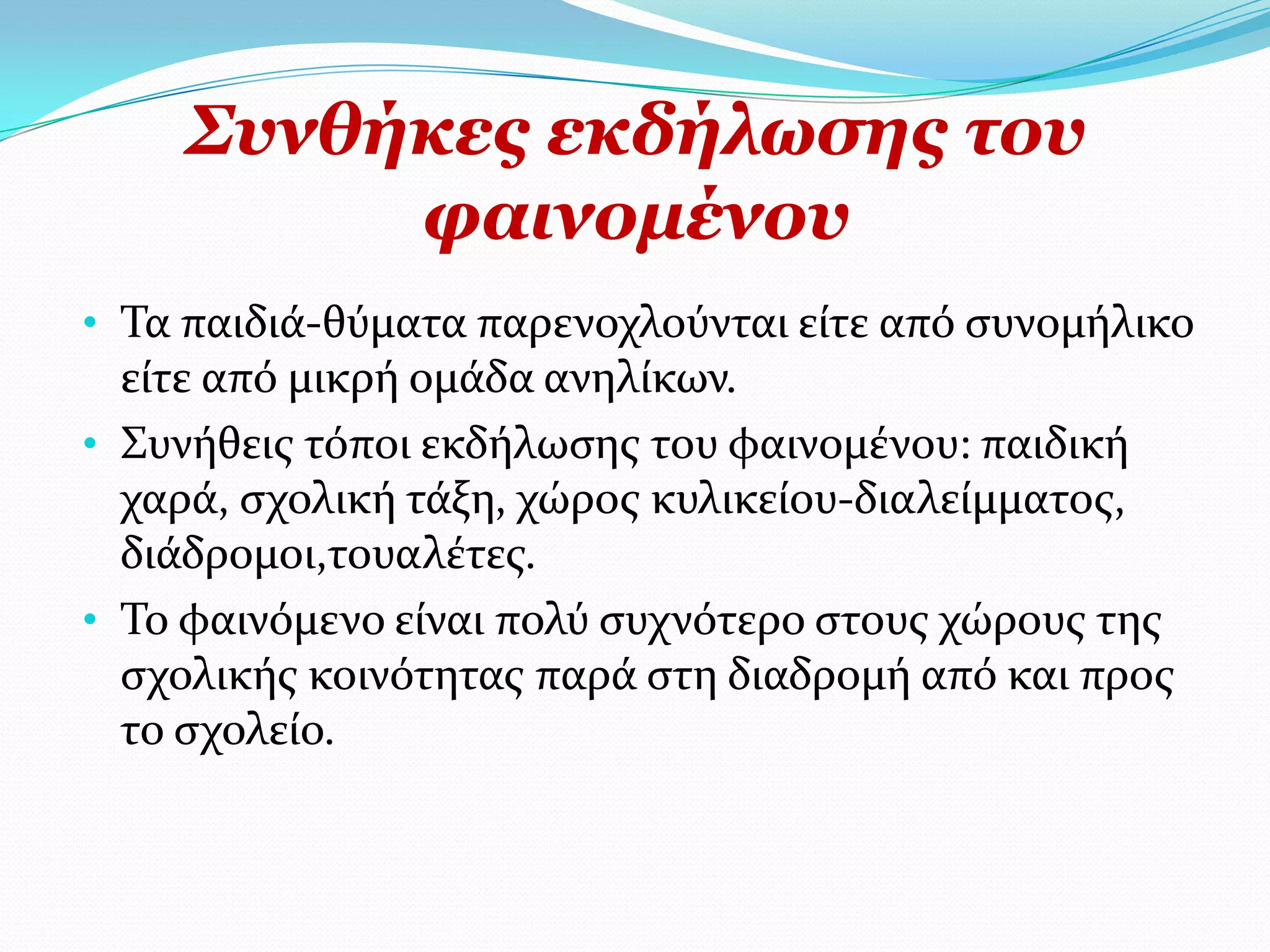 ΢πλζήθεο εθδήισζεο ηνπ
         θαηλνκέλνπ
• Σα παιδιϊ-θύματα παρενοχλούνται εύτε από ςυνομόλικο
  εύτε από μικρό ομϊδα ανηλύκων.
• ΢υνόθεισ τόποι εκδόλωςησ του φαινομϋνου: παιδικό
  χαρϊ, ςχολικό τϊξη, χώροσ κυλικεύου-διαλεύμματοσ,
  διϊδρομοι,τουαλϋτεσ.
• Σο φαινόμενο εύναι πολύ ςυχνότερο ςτουσ χώρουσ τησ
  ςχολικόσ κοινότητασ παρϊ ςτη διαδρομό από και προσ
  το ςχολεύο.
 