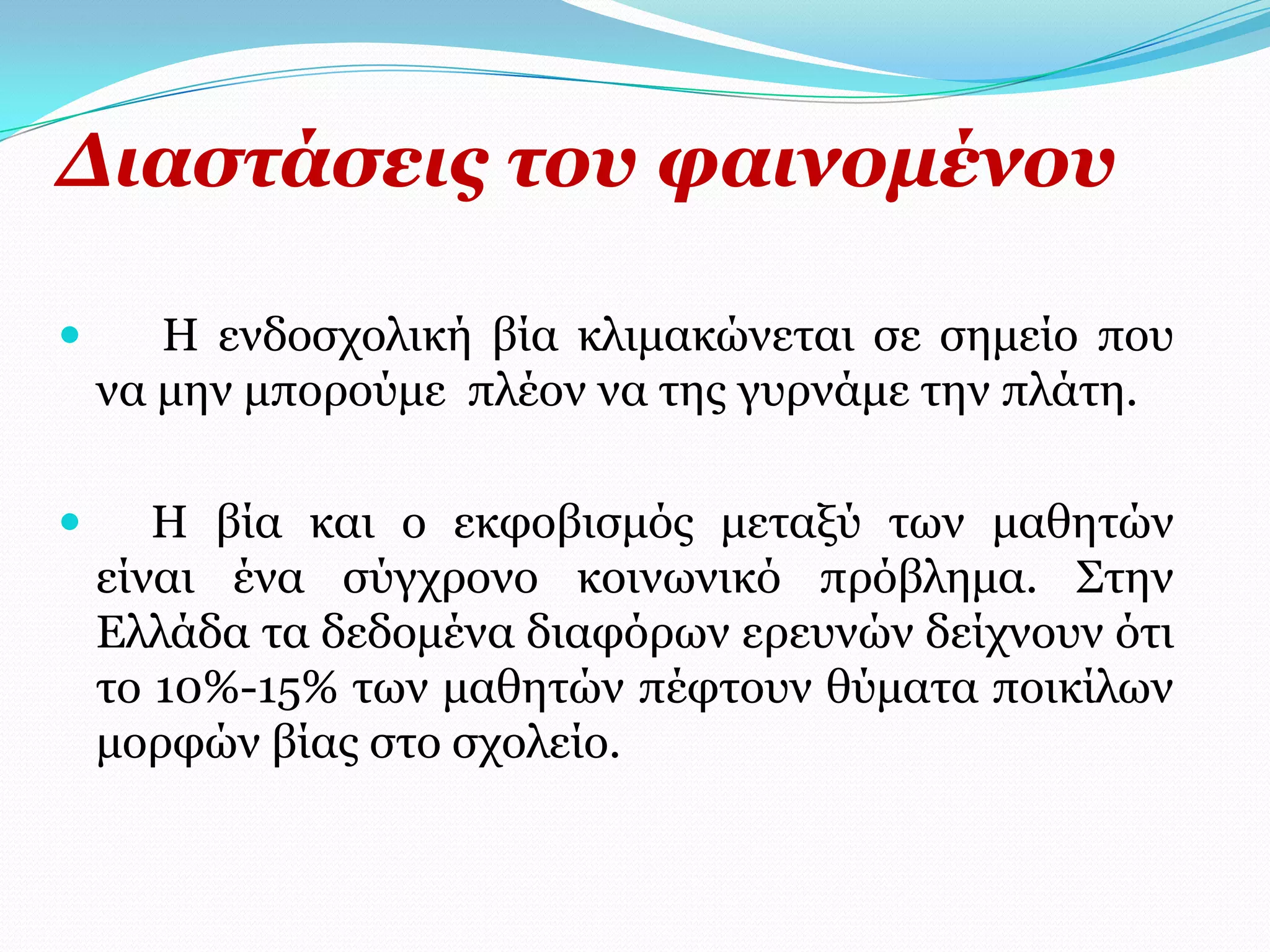 Γηαζηάζεηο ηνπ θαηλνκέλνπ

      Η ελδνζρνιηθή βία θιηκαθώλεηαη ζε ζεκείν πνπ
    λα κελ κπνξνύκε πιένλ λα ηεο γπξλάκε ηελ πιάηε.

      Η βία θαη ν εθθνβηζκόο κεηαμύ ησλ καζεηώλ
    είλαη έλα ζύγρξνλν θνηλσληθό πξόβιεκα. Σηελ
    Διιάδα ηα δεδνκέλα δηαθόξσλ εξεπλώλ δείρλνπλ όηη
    ην 10%-15% ησλ καζεηώλ πέθηνπλ ζύκαηα πνηθίισλ
    κνξθώλ βίαο ζην ζρνιείν.
 