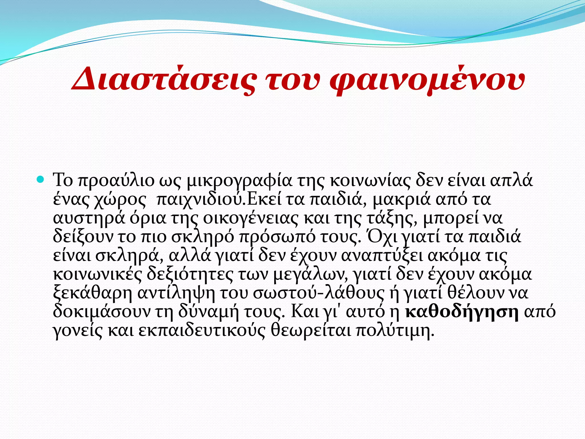 Γηαζηάζεηο ηνπ θαηλνκέλνπ

 Σο προαύλιο ωσ μικρογραφύα τησ κοινωνύασ δεν εύναι απλϊ
  ϋνασ χώροσ παιχνιδιού.Εκεύ τα παιδιϊ, μακριϊ από τα
  αυςτηρϊ όρια τησ οικογϋνειασ και τησ τϊξησ, μπορεύ να
  δεύξουν το πιο ςκληρό πρόςωπό τουσ. Όχι γιατύ τα παιδιϊ
  εύναι ςκληρϊ, αλλϊ γιατύ δεν ϋχουν αναπτύξει ακόμα τισ
  κοινωνικϋσ δεξιότητεσ των μεγϊλων, γιατύ δεν ϋχουν ακόμα
  ξεκϊθαρη αντύληψη του ςωςτού-λϊθουσ ό γιατύ θϋλουν να
  δοκιμϊςουν τη δύναμό τουσ. Και γι' αυτό η καθοδήγηση από
  γονεύσ και εκπαιδευτικούσ θεωρεύται πολύτιμη.
 