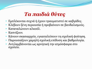Σα παηδηά ζύηεο
•   Εμπλϋκονται ςυχνϊ ό ϋχουν τραυματιςτεύ ςε καβγϊδεσ.
•   Κλϋβουν ξϋνη περιουςύα ό προβαύνουν ςε βανδαλιςμούσ.
•   Καταναλώνουν αλκοόλ.
•   Καπνύζουν.
•   Κϊνουν ςκαςιαρχεύο, εγκαταλεύπουν τη ςχολικό φούτηςη.
•   Παρουςιϊζουν χαμηλό ςχολικό επύδοςη και βαθμολογύα.
•   Αντιλαμβϊνονται ωσ αρνητικό την ατμόςφαιρα ςτο
    ςχολεύο.
 