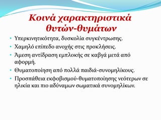 Θνηλά ραξαθηεξηζηηθά
          ζπηώλ-ζπκάησλ
• Τπερκινητικότητα, δυςκολύα ςυγκϋντρωςησ.
• Φαμηλό επύπεδο ανοχόσ ςτισ προκλόςεισ.
• Ωμεςη αντύδραςη εμπλοκόσ ςε καβγϊ μετϊ από
  αφορμό.
• Θυματοπούηςη από πολλϊ παιδιϊ-ςυνομηλύκουσ.
• Προςπϊθεια εκφοβιςμού-θυματοπούηςησ νεότερων ςε
  ηλικύα και πιο αδύναμων ςωματικϊ ςυνομηλύκων.
 