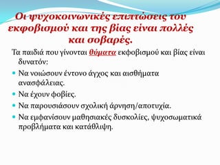 Οη ςπρνθνηλσληθέο επηπηώζεηο ηνπ
εθθνβηζκνύ θαη ηεο βίαο είλαη πνιιέο
          θαη ζνβαξέο.
Σα παιδιϊ που γύνονται θύματα εκφοβιςμού και βύασ εύναι
  δυνατόν:
 Να νοιώςουν ϋντονο ϊγχοσ και αιςθόματα
  αναςφϊλειασ.
 Να ϋχουν φοβύεσ.
 Να παρουςιϊςουν ςχολικό ϊρνηςη/αποτυχύα.
 Να εμφανύςουν μαθηςιακϋσ δυςκολύεσ, ψυχοςωματικϊ
  προβλόματα και κατϊθλιψη.
 
