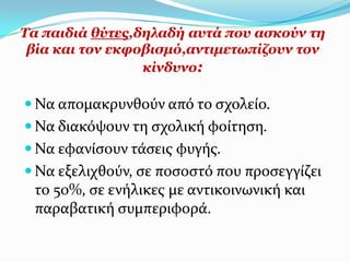 Σα παηδηά ζύηεο,δειαδή απηά πνπ αζθνύλ ηε
 βία θαη ηνλ εθθνβηζκό,αληηκεησπίδνπλ ηνλ
                 θίλδπλν:

 Να απομακρυνθούν από το ςχολεύο.
 Να διακόψουν τη ςχολικό φούτηςη.
 Να εφανύςουν τϊςεισ φυγόσ.
 Να εξελιχθούν, ςε ποςοςτό που προςεγγύζει
 το 50%, ςε ενόλικεσ με αντικοινωνικό και
 παραβατικό ςυμπεριφορϊ.
 