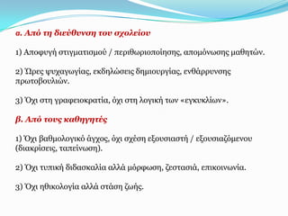 α. Από ηε δηεύζπλζε ηνπ ζρνιείνπ

1) Απνθπγή ζηηγκαηηζκνύ / πεξηζσξηνπνίεζεο, απνκόλσζεο καζεηώλ.

2) Ώξεο ςπραγσγίαο, εθδειώζεηο δεκηνπξγίαο, ελζάξξπλζεο
πξσηνβνπιηώλ.

3) Όρη ζηε γξαθεηνθξαηία, όρη ζηε ινγηθή ησλ «εγθπθιίσλ».

β. Από ηνπο θαζεγεηέο

1) Όρη βαζκνινγηθό άγρνο, όρη ζρέζε εμνπζηαζηή / εμνπζηαδόκελνπ
(δηαθξίζεηο, ηαπείλσζε).

2) Όρη ηππηθή δηδαζθαιία αιιά κόξθσζε, δεζηαζηά, επηθνηλσλία.

3) Όρη εζηθνινγία αιιά ζηάζε δσήο.
 