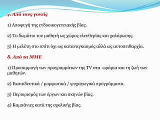 γ. Από ηνπο γνλείο

1) Απνθπγή ηεο ελδννηθνγελεηαθήο βίαο.

2) Τν δσκάηην ηνπ καζεηή σο ρώξνο ειεπζεξίαο θαη ραιάξσζεο.

3) Η κειέηε ζην ζπίηη όρη σο θαηαλαγθαζκόο αιιά σο απηνπεηζαξρία.

δ. Από ηα ΚΚΔ

1) Πξνζαξκνγή ησλ πξνγξακκάησλ ηεο TV ζηα σξάξηα θαη ηε δσή ησλ
καζεηώλ.

2) Δθπαηδεπηηθά / κνξθσηηθά / ςπραγσγηθά πξνγξάκκαηα.

3) Πεξηνξηζκόο ησλ έξγσλ θαη ζθελώλ βίαο.

4) Κακπάληεο θαηά ηεο ζρνιηθήο βίαο.
 