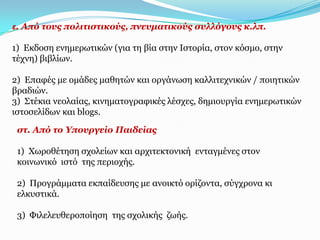 ε. Από ηνπο πνιηηηζηηθνύο, πλεπκαηηθνύο ζπιιόγνπο θ.ιπ.

1) Δθδνζε ελεκεξσηηθώλ (γηα ηε βία ζηελ Ιζηνξία, ζηνλ θόζκν, ζηελ
ηέρλε) βηβιίσλ.

2) Δπαθέο κε νκάδεο καζεηώλ θαη νξγάλσζε θαιιηηερληθώλ / πνηεηηθώλ
βξαδηώλ.
3) Σηέθηα λενιαίαο, θηλεκαηνγξαθηθέο ιέζρεο, δεκηνπξγία ελεκεξσηηθώλ
ηζηνζειίδσλ θαη blogs.

 ζη. Από ην Τπνπξγείν Παηδείαο

 1) Φσξνζέηεζε ζρνιείσλ θαη αξρηηεθηνληθή εληαγκέλεο ζηνλ
 θνηλσληθό ηζηό ηεο πεξηνρήο.

 2) Πξνγξάκκαηα εθπαίδεπζεο κε αλνηθηό νξίδνληα, ζύγρξνλα θη
 ειθπζηηθά.

 3) Φηιειεπζεξνπνίεζε ηεο ζρνιηθήο δσήο.
 