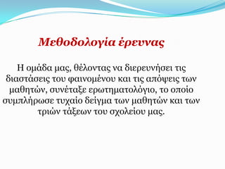 Κεζνδνινγία έξεπλαο

    Η νκάδα καο, ζέινληαο λα δηεξεπλήζεη ηηο
 δηαζηάζεηο ηνπ θαηλνκέλνπ θαη ηηο απόςεηο ησλ
  καζεηώλ, ζπλέηαμε εξσηεκαηνιόγην, ην νπνίν
ζπκπιήξσζε ηπραίν δείγκα ησλ καζεηώλ θαη ησλ
        ηξηώλ ηάμεσλ ηνπ ζρνιείνπ καο.
 