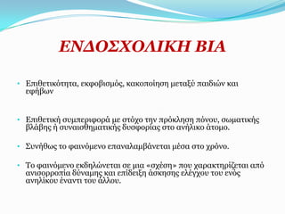 ΔΛΓΟ΢ΥΟΙΗΘΖ ΒΗΑ

• Δπηζεηηθόηεηα, εθθνβηζκόο, θαθνπνίεζε κεηαμύ παηδηώλ θαη
  εθήβσλ


• Δπηζεηηθή ζπκπεξηθνξά κε ζηόρν ηελ πξόθιεζε πόλνπ, ζσκαηηθήο
  βιάβεο ή ζπλαηζζεκαηηθήο δπζθνξίαο ζην αλήιηθν άηνκν.

• Σπλήζσο ην θαηλόκελν επαλαιακβάλεηαη κέζα ζην ρξόλν.

• Τν θαηλόκελν εθδειώλεηαη ζε κηα «ζρέζε» πνπ ραξαθηεξίδεηαη από
  αληζνξξνπία δύλακεο θαη επίδεημε άζθεζεο ειέγρνπ ηνπ ελόο
  αλειίθνπ έλαληη ηνπ άιινπ.
 