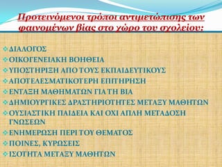 Πξνηεηλόκελνη ηξόπνη αληηκεηώπηζεο ησλ
   θαηλνκέλσλ βίαο ζην ρώξν ηνπ ζρνιείνπ:

 ΔΙΑΛΟΓΟ΢
 ΟΙΚΟΓΕΝΕΙΑΚΗ ΒΟΗΘΕΙΑ
 ΤΠΟ΢ΣΗΡΙΞΗ ΑΠΟ ΣΟΤ΢ ΕΚΠΑΙΔΕΤΣΙΚΟΤ΢
 ΑΠΟΣΕΛΕ΢ΜΑΣΙΚΟΣΕΡΗ ΕΠΙΣΗΡΗ΢Η
 ΕΝΣΑΞΗ ΜΑΘΗΜΑΣΩΝ ΓΙΑ ΣΗ ΒΙΑ
 ΔΗΜΙΟΤΡΓΙΚΕ΢ ΔΡΑ΢ΣΗΡΙΟΣΗΣΕ΢ ΜΕΣΑΞΤ ΜΑΘΗΣΩΝ
 ΟΤ΢ΙΑ΢ΣΙΚΗ ΠΑΙΔΕΙΑ ΚΑΙ ΟΧΙ ΑΠΛΗ ΜΕΣΑΔΟ΢Η
  ΓΝΩ΢ΕΩΝ
 ΕΝΗΜΕΡΩ΢Η ΠΕΡΙ ΣΟΤ ΘΕΜΑΣΟ΢
 ΠΟΙΝΕ΢, ΚΤΡΩ΢ΕΙ΢
 Ι΢ΟΣΗΣΑ ΜΕΣΑΞΤ ΜΑΘΗΣΩΝ
 