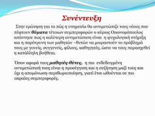 ΢πλέληεπμε
 Σηελ εξώηεζε γηα ην πώο ε ππεξεζία ζα αληηκεηώπηδε ηνπο λένπο πνπ
πέθηνπλ ζύκαηα ηέηνησλ ζπκπεξηθνξώλ ν θύξηνο Οηθνλνκόπνπινο
απάληεζε πσο ε θαιύηεξε αληηκεηώπηζε είλαη ε ςπρνινγηθή ζηήξημε
θαη ε παξόηξπλε ησλ καζεηώλ –ζπηώλ λα κνηξαζηνύλ ην πξόβιεκά
ηνπο κε γνλείο, ζπγγελείο, θίινπο, θαζεγεηέο, ώζηε λα ηνπο παξαζρεζεί
ε θαηάιιειε βνήζεηα.

Όζνλ αθνξά ηνπο καζεηέο-ζύηεο, ε πην ελδεδεηγκέλε
αληηκεηώπηζή ηνπο είλαη ε πξνζέγγηζε θαη ε ζπδήηεζε καδί ηνπο θαη
όρη ε απνκόλσζε-πεξηζσξηνπνίεζε, γηαηί έηζη σζνύληαη ζε πην
αθξαίεο ζπκπεξηθνξέο.
 