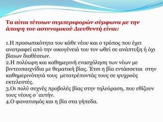 Σα αίηηα ηέηνησλ ζπκπεξηθνξώλ ζύκθσλα κε ηελ
άπνςε ηνπ αζηπλνκηθνύ Γηεπζπληή είλαη:

1.Η πξνζσπηθόηεηα ηνπ θάζε λένπ θαη ν ηξόπνο πνπ έρεη
αλαηξαθεί από ηελ νηθνγέλεηά ηνπ ηνλ σζεί ζε αλάπηπμε ή όρη
βίαησλ δηαζέζεσλ.
2.Η πνιύσξε θαη θαζεκεξηλή ελαζρόιεζε ησλ λέσλ κε
βηληενπαηρλίδηα κε ζεκαηηθή βίαο. Έηζη ε βία εληάζζεηαη ζηελ
θαζεκεξηλόηεηά ηνπο κεηαηξέπνληάο ηνπο ζε ςπρξνύο
εθηειεζηέο.
3.Οη πνιύ ζπρλέο πξνβνιέο βίαο ζηελ ηειεόξαζε, πνπ εζίδνπλ
ηνπο λένπο ζ΄απηήλ.
4.Ο θαλαηηζκόο θαη ε βία ζηα γήπεδα.
 