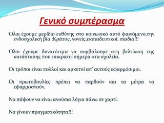 Γενικό ςυμπέραςμα
Όλοι ϋχουμε μερύδιο ευθύνησ ςτο κοινωνικό αυτό φαινόμενο,την
 ενδοςχολικό βύα :Κρϊτοσ, γονεύσ,εκπαιδευτικού, παιδιϊ!!!

Όλοι ϋχουμε δυνατότητα να ςυμβϊλουμε ςτη βελτύωςη τησ
 κατϊςταςησ που επικρατεύ ςόμερα ςτα ςχολεύα.

Οι τρόποι εύναι πολλού και αρκετού απ’ αυτούσ εφαρμόςιμοι.

Οι πρωτοβουλύεσ πρϋπει να παρθούν και τα μϋτρα να
  εφαρμοςτούν.

Να πϊψουν να εύναι ανούςια λόγια πϊνω ςε χαρτύ.

Να γύνουν πραγματικότητα!!!
 