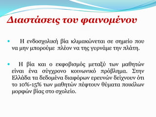 Γηαζηάζεηο ηνπ θαηλνκέλνπ

      Η ελδνζρνιηθή βία θιηκαθώλεηαη ζε ζεκείν πνπ
    λα κελ κπνξνύκε πιένλ λα ηεο γπξλάκε ηελ πιάηε.

      Η βία θαη ν εθθνβηζκόο κεηαμύ ησλ καζεηώλ
    είλαη έλα ζύγρξνλν θνηλσληθό πξόβιεκα. Σηελ
    Διιάδα ηα δεδνκέλα δηαθόξσλ εξεπλώλ δείρλνπλ όηη
    ην 10%-15% ησλ καζεηώλ πέθηνπλ ζύκαηα πνηθίισλ
    κνξθώλ βίαο ζην ζρνιείν.
 