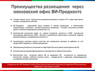 Система «одного окна». Возможность размещения рекламы в странах СНГ и мира через одного
       селлера, находящегося в Москве.

       ВИ-Проджектс      представляет Ваши интересы в странах размещения и обеспечивает
       коммуникацию с каналами, доставку рекламных материалов, контроль исполнения условий
       сделки, получение закрывающих документов и т.д.

       Качественный клиентский сервис на уровне стандартов, принятых в ГКВИ (уникальное
       программное обеспечение VIMB, простота и прозрачность финансовых отношений, ведение
       документооборота, своевременная отчетность ).

       Существенная экономия средств агентства при размещении рекламы за рубежом за cчет
       ресурсов ВИ-Проджектс в странах размещения .

       Оформление договорных отношений на территории России в рамках законодательства РФ.

       Консультации высококвалифицированных специалистов на любом этапе сделки.

       Многолетний опыт успешной работы ВИ за пределами РФ, основанный на современных
       технологиях продаж, глубоком анализе рынка, сотрудничестве с ведущими международными
       исследовательскими компаниями.


Сотрудничество с ВИ Проджекс позволит Вам провести рекламную кампанию за пределами РФ максимально
                                  эффективно и без лишних усилий
 