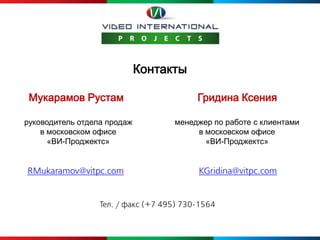 Контакты

 Мукарамов Рустам                         Гридина Ксения

руководитель отдела продаж          менеджер по работе с клиентами
    в московском офисе                   в московском офисе
      «ВИ-Проджектс»                       «ВИ-Проджектс»


RMukaramov@vitpc.com                      KGridina@vitpc.com


                  Тел. / факс (+7 495) 730-1564
 