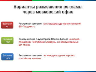 Вариант   Рекламная кампания на площадках дочерних компаний
  №1      ВИ-Проджектс




Вариант   Коммуникация с аудиторией Вашего бренда на медиа-
  №2      площадках Республики Беларусь, не обслуживаемых
          ВИ-Минск



Вариант   Рекламная кампания на международных версиях
  №3      российских каналов
 