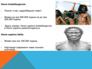 Homo heidelbergensis

-   Познат и као „хајделбершки човек“.

-   Живео од пре 500.000 година па до пре
    300.000 година.

-   Други називи: Homo sapiens heidelbergensis
    и Homo sapiens palaeohungaricus.

Homo sapiens idaltu

-   Живео пре око 160.000 година.

-   Најстарији савремени човек познате
    анатомије.
 